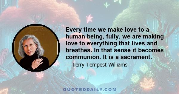 Every time we make love to a human being, fully, we are making love to everything that lives and breathes. In that sense it becomes communion. It is a sacrament.