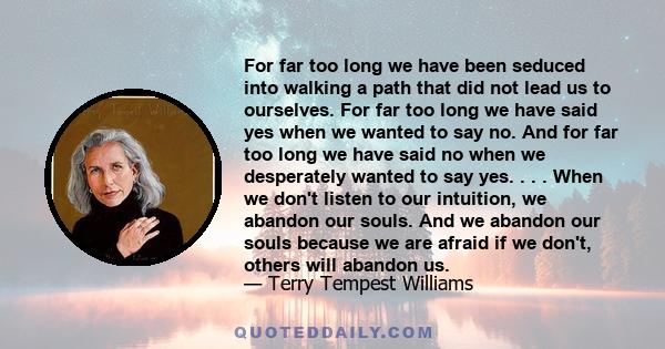 For far too long we have been seduced into walking a path that did not lead us to ourselves. For far too long we have said yes when we wanted to say no. And for far too long we have said no when we desperately wanted to 