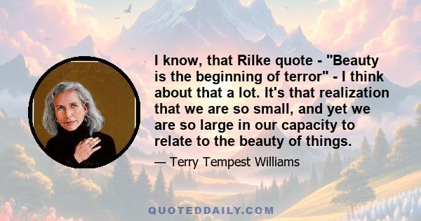 I know, that Rilke quote - Beauty is the beginning of terror - I think about that a lot. It's that realization that we are so small, and yet we are so large in our capacity to relate to the beauty of things.