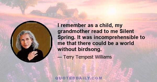 I remember as a child, my grandmother read to me Silent Spring. It was incomprehensible to me that there could be a world without birdsong.