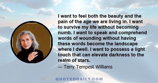 I want to feel both the beauty and the pain of the age we are living in. I want to survive my life without becoming numb. I want to speak and comprehend words of wounding without having these words become the landscape