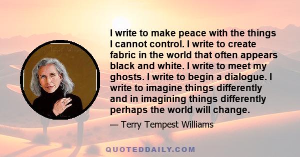 I write to make peace with the things I cannot control. I write to create fabric in the world that often appears black and white. I write to meet my ghosts. I write to begin a dialogue. I write to imagine things