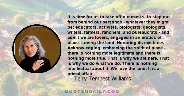 It is time for us to take off our masks, to step out from behind our personas - whatever they might be: educators, activists, biologists, geologists, writers, farmers, ranchers, and bureaucrats - and admit we are