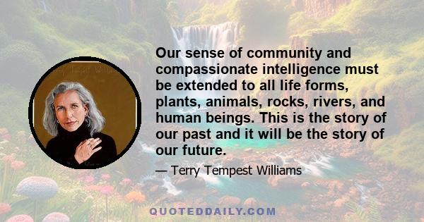 Our sense of community and compassionate intelligence must be extended to all life forms, plants, animals, rocks, rivers, and human beings. This is the story of our past and it will be the story of our future.