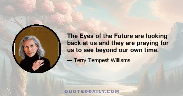 The eyes of the future are looking back at us and they are praying for us to see beyond our own time. They are kneeling with hands clasped that we might act with restraint, that we might leave room for the life that is