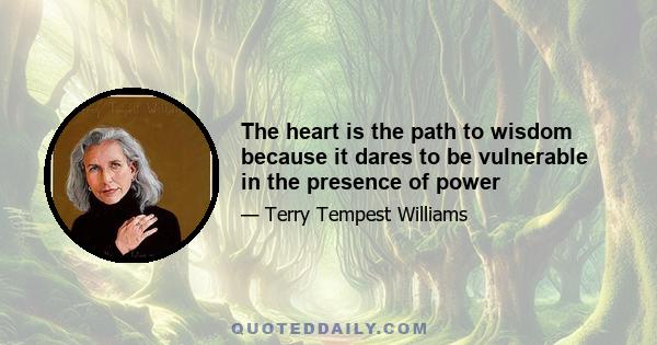 The heart is the path to wisdom because it dares to be vulnerable in the presence of power