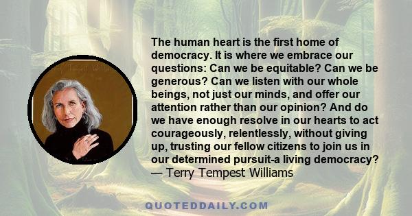 The human heart is the first home of democracy. It is where we embrace our questions: Can we be equitable? Can we be generous? Can we listen with our whole beings, not just our minds, and offer our attention rather than 