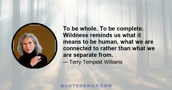 To be whole. To be complete. Wildness reminds us what it means to be human, what we are connected to rather than what we are separate from.