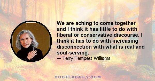 We are aching to come together and I think it has little to do with liberal or conservative discourse. I think it has to do with increasing disconnection with what is real and soul-serving.