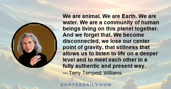 We are animal. We are Earth. We are water. We are a community of human beings living on this planet together. And we forget that. We become disconnected, we lose our center point of gravity, that stillness that allows