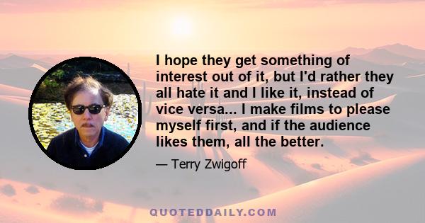 I hope they get something of interest out of it, but I'd rather they all hate it and I like it, instead of vice versa... I make films to please myself first, and if the audience likes them, all the better.