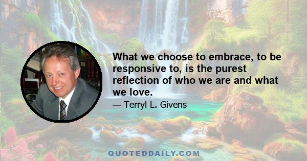 What we choose to embrace, to be responsive to, is the purest reflection of who we are and what we love. That is why faith, the choice to believe, is, in the final analysis, an action that is positively laden with moral 