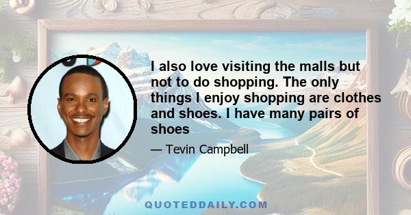 I also love visiting the malls but not to do shopping. The only things I enjoy shopping are clothes and shoes. I have many pairs of shoes