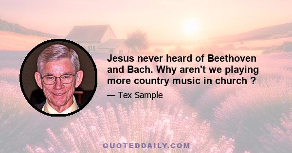 Jesus never heard of Beethoven and Bach. Why aren't we playing more country music in church ?