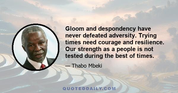 Gloom and despondency have never defeated adversity. Trying times need courage and resilience. Our strength as a people is not tested during the best of times.