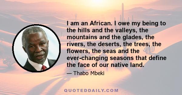 I am an African. I owe my being to the hills and the valleys, the mountains and the glades, the rivers, the deserts, the trees, the flowers, the seas and the ever-changing seasons that define the face of our native land.