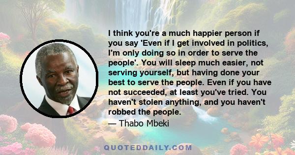 I think you're a much happier person if you say 'Even if I get involved in politics, I'm only doing so in order to serve the people'. You will sleep much easier, not serving yourself, but having done your best to serve