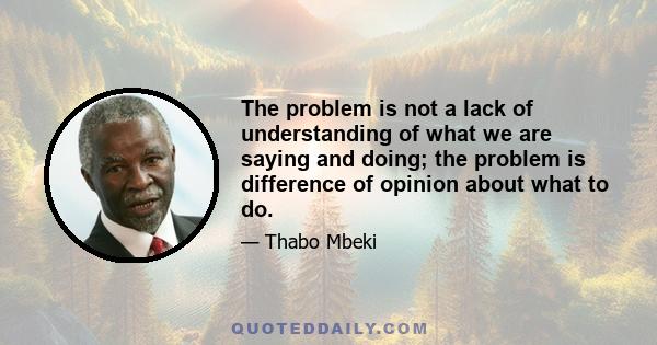 The problem is not a lack of understanding of what we are saying and doing; the problem is difference of opinion about what to do.