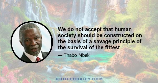 We do not accept that human society should be constructed on the basis of a savage principle of the survival of the fittest