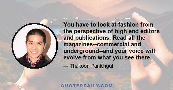 You have to look at fashion from the perspective of high end editors and publications. Read all the magazines--commercial and underground--and your voice will evolve from what you see there.