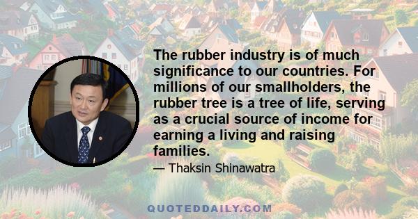 The rubber industry is of much significance to our countries. For millions of our smallholders, the rubber tree is a tree of life, serving as a crucial source of income for earning a living and raising families.