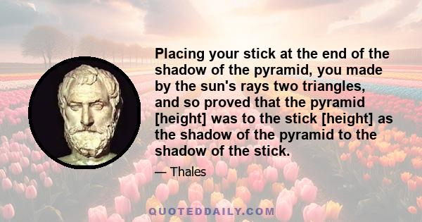 Placing your stick at the end of the shadow of the pyramid, you made by the sun's rays two triangles, and so proved that the pyramid [height] was to the stick [height] as the shadow of the pyramid to the shadow of the