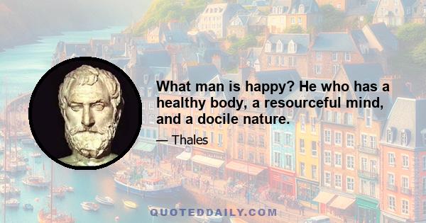 What man is happy? He who has a healthy body, a resourceful mind, and a docile nature.