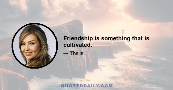 Friendship is something that is cultivated.