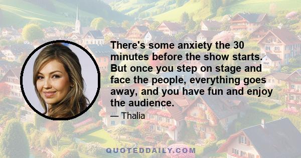 There's some anxiety the 30 minutes before the show starts. But once you step on stage and face the people, everything goes away, and you have fun and enjoy the audience.