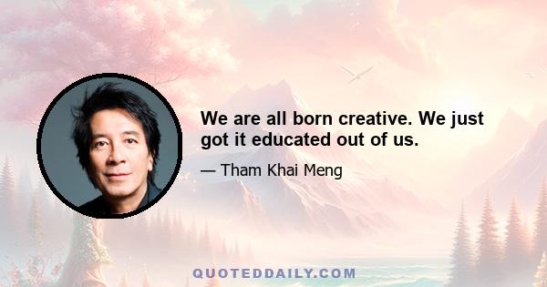 We are all born creative. We just got it educated out of us.