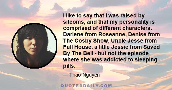 I like to say that I was raised by sitcoms, and that my personality is comprised of different characters. Darlene from Roseanne, Denise from The Cosby Show, Uncle Jesse from Full House, a little Jessie from Saved By The 