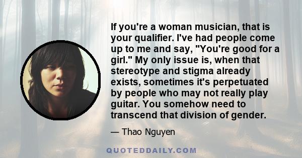 If you're a woman musician, that is your qualifier. I've had people come up to me and say, You're good for a girl. My only issue is, when that stereotype and stigma already exists, sometimes it's perpetuated by people