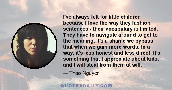 I've always felt for little children because I love the way they fashion sentences - their vocabulary is limited. They have to navigate around to get to the meaning. It's a shame we bypass that when we gain more words.