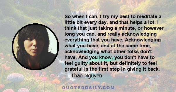 So when I can, I try my best to meditate a little bit every day, and that helps a lot. I think that just taking a minute, or however long you can, and really acknowledging everything that you have. Acknowledging what