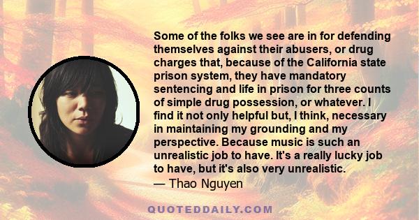 Some of the folks we see are in for defending themselves against their abusers, or drug charges that, because of the California state prison system, they have mandatory sentencing and life in prison for three counts of