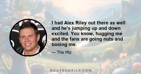 I had Alex Riley out there as well and he's jumping up and down excited. You know, hugging me and the fans are going nuts and booing me.