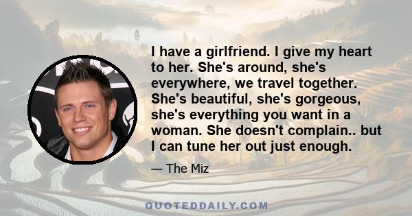 I have a girlfriend. I give my heart to her. She's around, she's everywhere, we travel together. She's beautiful, she's gorgeous, she's everything you want in a woman. She doesn't complain.. but I can tune her out just