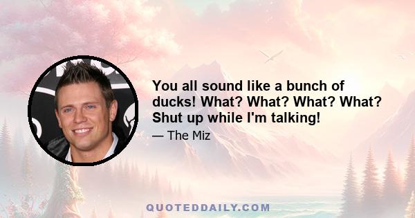 You all sound like a bunch of ducks! What? What? What? What? Shut up while I'm talking!