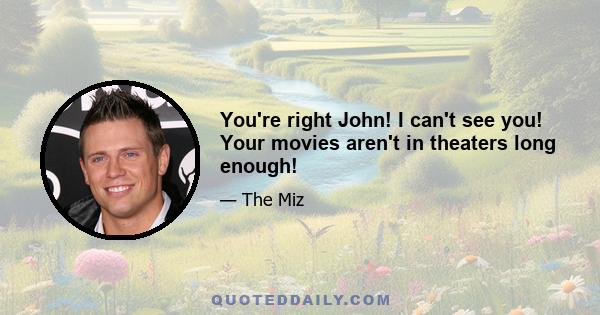 You're right John! I can't see you! Your movies aren't in theaters long enough!