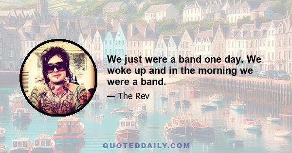 We just were a band one day. We woke up and in the morning we were a band.