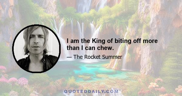 I am the King of biting off more than I can chew.