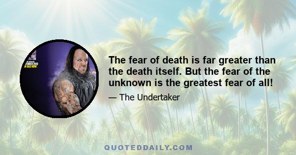 The fear of death is far greater than the death itself. But the fear of the unknown is the greatest fear of all!