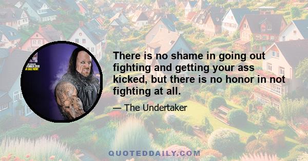 There is no shame in going out fighting and getting your ass kicked, but there is no honor in not fighting at all.