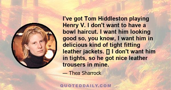 I've got Tom Hiddleston playing Henry V. I don't want to have a bowl haircut. I want him looking good so, you know, I want him in delicious kind of tight fitting leather jackets. [] I don't want him in tights, so he got 