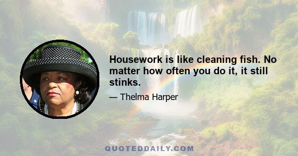 Housework is like cleaning fish. No matter how often you do it, it still stinks.