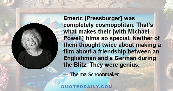 Emeric [Pressburger] was completely cosmopolitan. That's what makes their [with Michael Powell] films so special. Neither of them thought twice about making a film about a friendship between an Englishman and a German