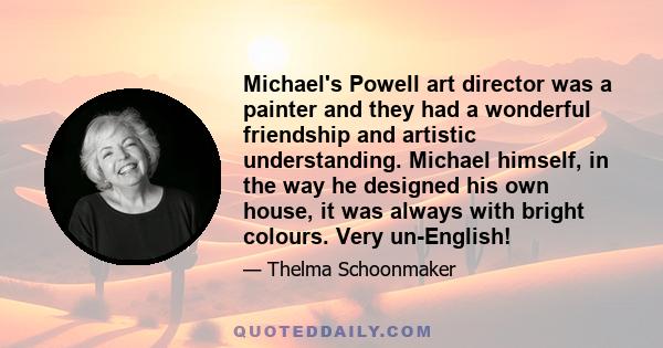 Michael's Powell art director was a painter and they had a wonderful friendship and artistic understanding. Michael himself, in the way he designed his own house, it was always with bright colours. Very un-English!