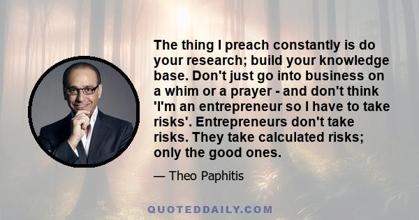 The thing I preach constantly is do your research; build your knowledge base. Don't just go into business on a whim or a prayer - and don't think 'I'm an entrepreneur so I have to take risks'. Entrepreneurs don't take