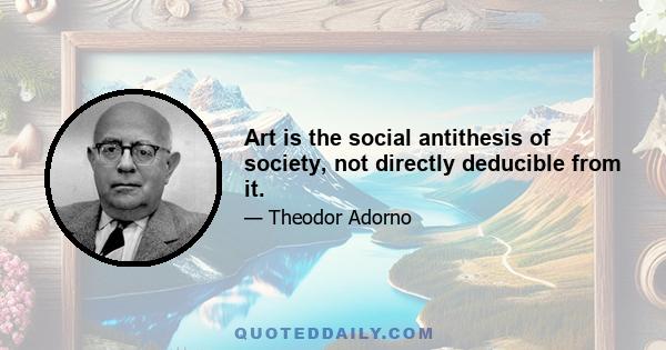 Art is the social antithesis of society, not directly deducible from it.