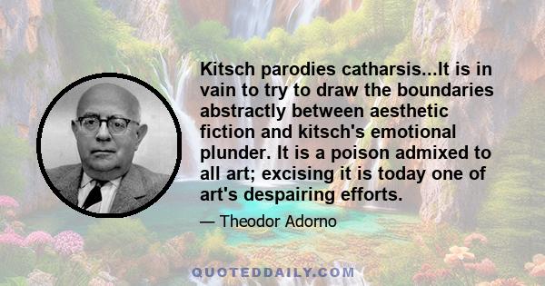 Kitsch parodies catharsis...It is in vain to try to draw the boundaries abstractly between aesthetic fiction and kitsch's emotional plunder. It is a poison admixed to all art; excising it is today one of art's